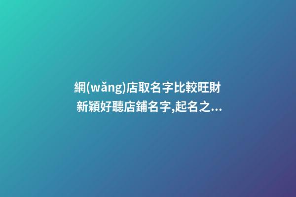 網(wǎng)店取名字比較旺財 新穎好聽店鋪名字,起名之家